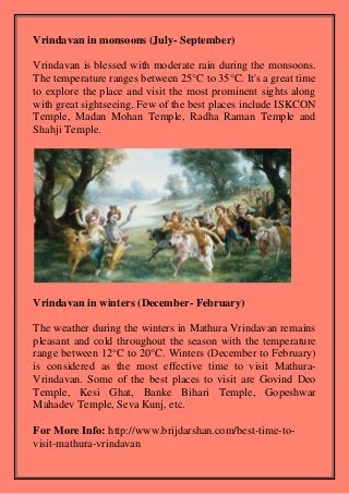 Vrindavan in monsoons (July- September)
Vrindavan is blessed with moderate rain during the monsoons.
The temperature ranges between 25°C to 35°C. It's a great time
to explore the place and visit the most prominent sights along
with great sightseeing. Few of the best places include ISKCON
Temple, Madan Mohan Temple, Radha Raman Temple and
Shahji Temple.
Vrindavan in winters (December- February)
The weather during the winters in Mathura Vrindavan remains
pleasant and cold throughout the season with the temperature
range between 12°C to 20°C. Winters (December to February)
is considered as the most effective time to visit Mathura-
Vrindavan. Some of the best places to visit are Govind Deo
Temple, Kesi Ghat, Banke Bihari Temple, Gopeshwar
Mahadev Temple, Seva Kunj, etc.
For More Info: http://www.brijdarshan.com/best-time-to-
visit-mathura-vrindavan
 