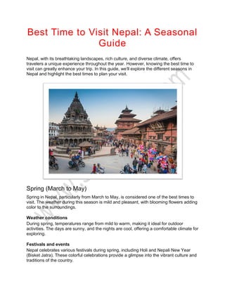 Best Time to Visit Nepal: A Seasonal
Guide
Nepal, with its breathtaking landscapes, rich culture, and diverse climate, offers
travelers a unique experience throughout the year. However, knowing the best time to
visit can greatly enhance your trip. In this guide, we'll explore the different seasons in
Nepal and highlight the best times to plan your visit.
Spring (March to May)
Spring in Nepal, particularly from March to May, is considered one of the best times to
visit. The weather during this season is mild and pleasant, with blooming flowers adding
color to the surroundings.
Weather conditions
During spring, temperatures range from mild to warm, making it ideal for outdoor
activities. The days are sunny, and the nights are cool, offering a comfortable climate for
exploring.
Festivals and events
Nepal celebrates various festivals during spring, including Holi and Nepali New Year
(Bisket Jatra). These colorful celebrations provide a glimpse into the vibrant culture and
traditions of the country.
 