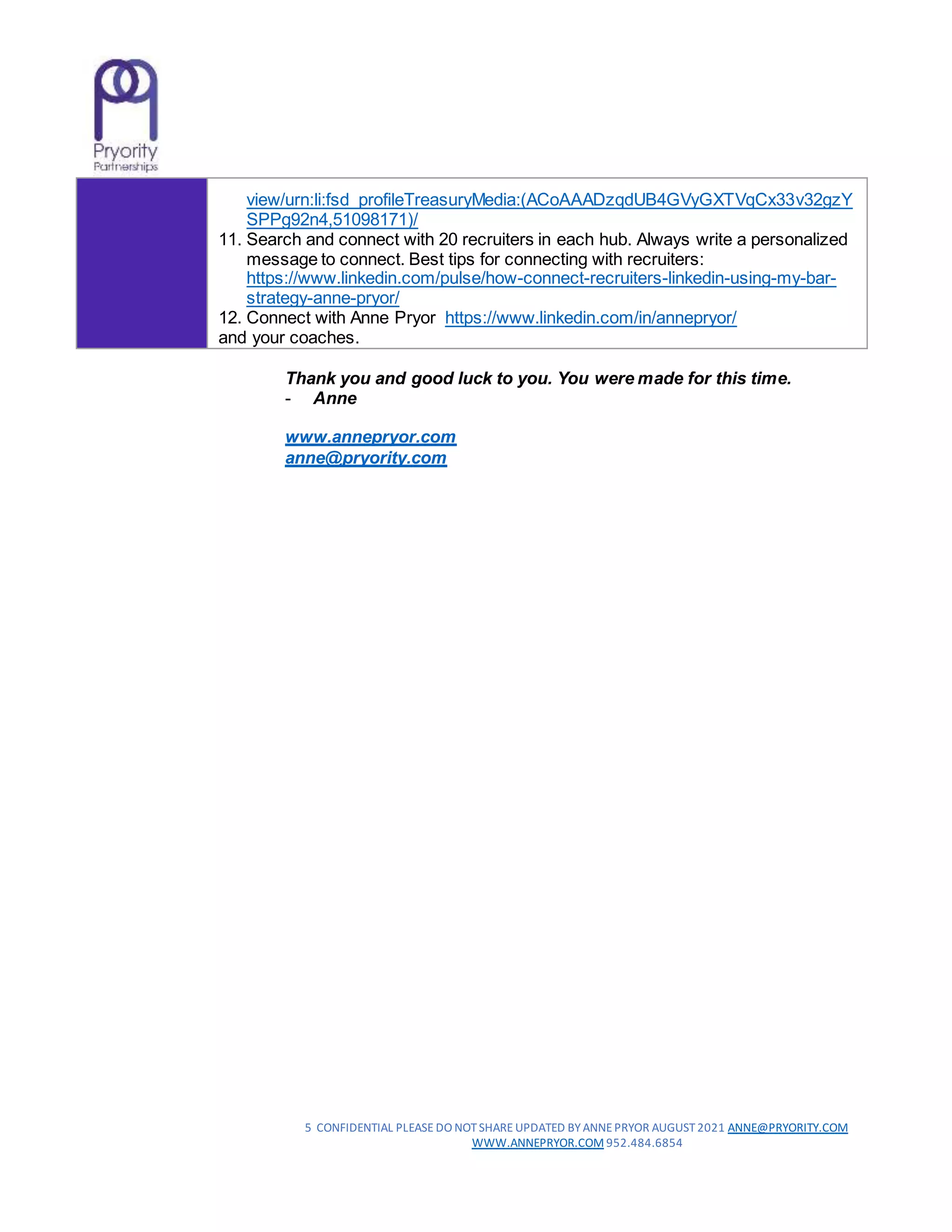 5 CONFIDENTIAL PLEASE DO NOTSHARE UPDATED BY ANNEPRYOR AUGUST2021 ANNE@PRYORITY.COM
WWW.ANNEPRYOR.COM 952.484.6854
view/urn:li:fsd_profileTreasuryMedia:(ACoAAADzqdUB4GVyGXTVqCx33v32gzY
SPPg92n4,51098171)/
11. Search and connect with 20 recruiters in each hub. Always write a personalized
message to connect. Best tips for connecting with recruiters:
https://www.linkedin.com/pulse/how-connect-recruiters-linkedin-using-my-bar-
strategy-anne-pryor/
12. Connect with Anne Pryor https://www.linkedin.com/in/annepryor/
and your coaches.
Thank you and good luck to you. You were made for this time.
- Anne
www.annepryor.com
anne@pryority.com
 