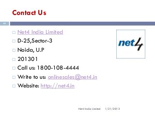 Contact Us
10


        Net4 India Limited
        D-25,Sector-3
        Noida, U.P
        201301
        Call us: 1800-108-4444
        Write to us: onlinesales@net4.in
        Website: http://net4.in


                                 Net4 India Limited   1/21/2013
 