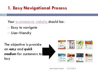 1. Easy Navigational Process
3



      Your e-commerce website should be:
       Easy to navigate

       User-friendly



    The objective is provide
    an easy and quick
    medium for customers to
    buy

                               Net4 India Limited   1/21/2013
 