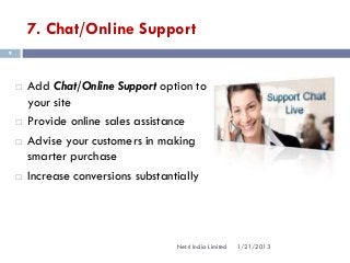 7. Chat/Online Support
9




       Add Chat/Online Support option to
        your site
       Provide online sales assistance
       Advise your customers in making
        smarter purchase
       Increase conversions substantially




                                    Net4 India Limited   1/21/2013
 