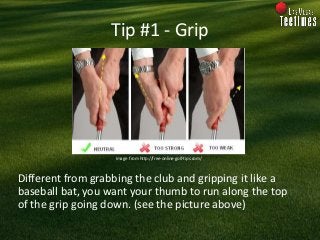 Tip #1 - Grip
Different from grabbing the club and gripping it like a
baseball bat, you want your thumb to run along the t...