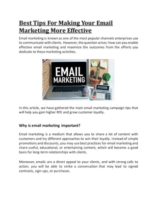 Best Tips For Making Your Email
Marketing More Effective
Email marketing is known as one of the most popular channels enterprises use
to communicate with clients. However, thequestion arises: how can you enable
effective email marketing and maximize the outcomes from the efforts you
dedicate to these marketing activities.
In this article, we have gathered the main email marketing campaign tips that
will help you gain higher ROI and grow customer loyalty.
Why is email marketing important?
Email marketing is a medium that allows you to share a lot of content with
customers and try different approaches to win their loyalty. Instead of simple
promotions and discounts, you may use best practices for email marketing and
share useful, educational, or entertaining content, which will become a good
basis for long-term relationships with clients.
Moreover, emails are a direct appeal to your clients, and with strong calls to
action, you will be able to strike a conversation that may lead to signed
contracts, sign-ups, or purchases.
 