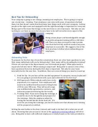 Best Tips for Onboarding
Your company is going to see change, meaning new employees. That is going to require
one crucial step – training. Your employees can come with years of experience behind
them, but that doesn’t mean that they know how things work with your company. Getting
people in the right seats and equipped with the right knowledge is important for everyone.
Being a part of the team that brings on the new hires is a lot of pressure. Not only are you
working to see them succeed, but also you have to be well versed in every aspect of the
company.
Being a team player and knowledgeable enough
to provide adequate training will be a full-time
job. There are steps you need to take to make
sure that the first day and first week of any new
employee is successful. We suggest a few of the
best practices to follow when onboarding new
employees.
Onboarding Tricks
To prepare for the first day of new hire orientation, there are a few basic questions to ask.
How many individuals will you be hiring today? How many will be attending the training?
If there are overlaps in the departments, can I do breakout groups? What paperwork is
required of all new hires? What training is important? Being able to answer a few of the
basic questions that arise during the first days is important. Not only for your team
internally but for the new hire. In addition, there are several things you need to round up:
1. Desk Set Up: Do you have all the needed equipment? A computer, mouse, keyboard?
Are you going to provide them with a pen and notebook for the first day?
2. HR Paperwork: While nobody really loves to do
paperwork, it is required. Your employees will
need to be notified that they need to bring forms
of ID for your HR team. They will need to sign
any confidentiality agreements, contracts, and
insurance paperwork during the first week.
3. Training Time: If you were doing the trainings, it
would be nice to be thoughtful and prepare for
the trainings. Help the employee adjust by
having the needed details about their job. If it
won’t be you doing the trainings, you need to make sure that whomever is training
will be prepared or notified.
Getting the new bodies in the door, trained, and ready to do their job is what you are all
about. Knowing that you are just as smart as the applicant screening software will drive
you. Being able to have self-sufficient employees is totally based on the tools provided to
 