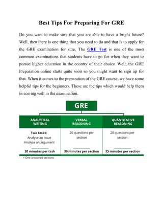 Best Tips For Preparing For GRE
Do you want to make sure that you are able to have a bright future?
Well, then there is one thing that you need to do and that is to apply for
the GRE examination for sure. The GRE Test is one of the most
common examinations that students have to go for when they want to
pursue higher education in the country of their choice. Well, the GRE
Preparation online starts quite soon so you might want to sign up for
that. When it comes to the preparation of the GRE course, we have some
helpful tips for the beginners. These are the tips which would help them
in scoring well in the examination.
 