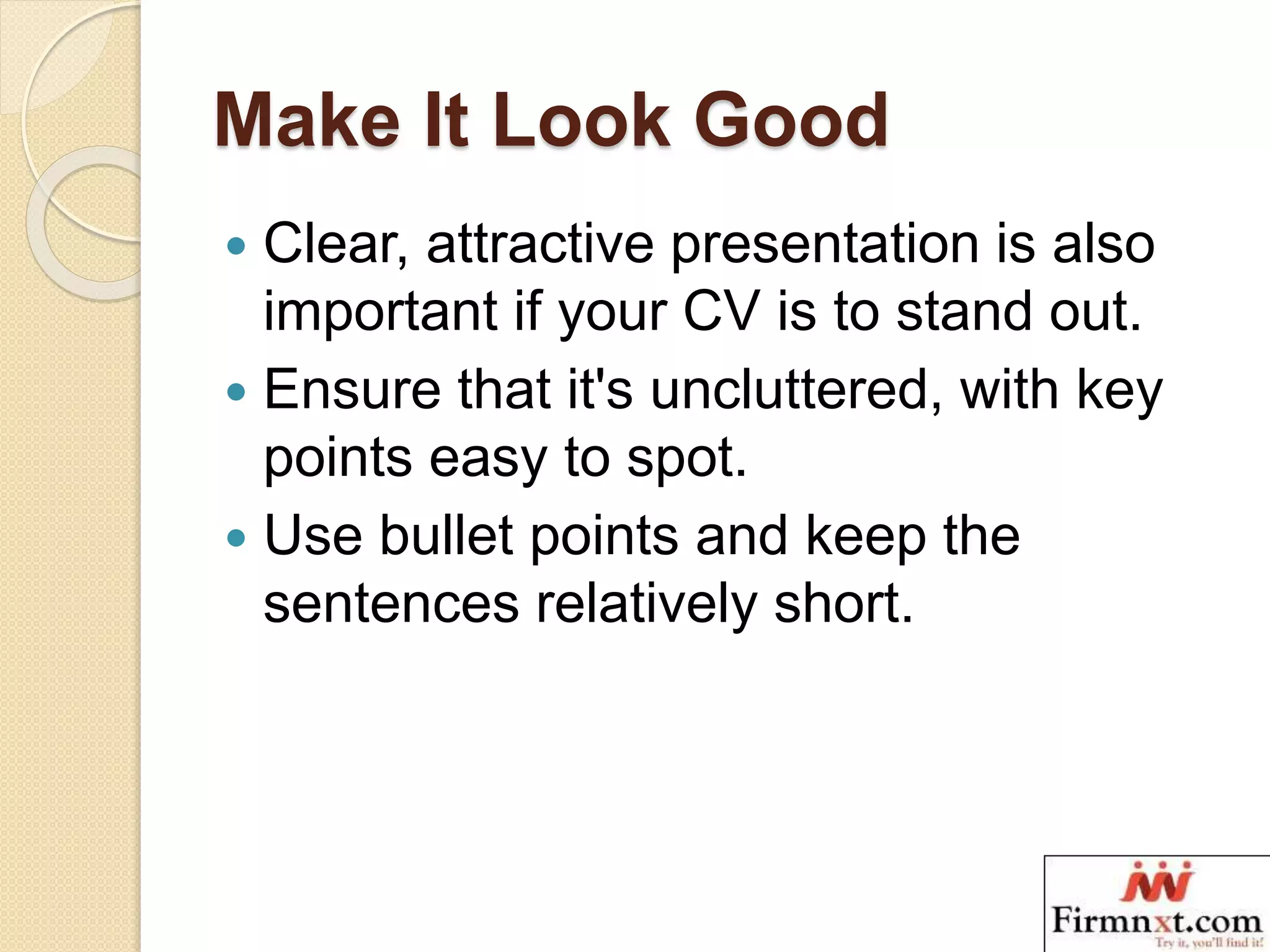Make It Look Good
 Clear, attractive presentation is also
important if your CV is to stand out.
 Ensure that it's uncluttered, with key
points easy to spot.
 Use bullet points and keep the
sentences relatively short.
 