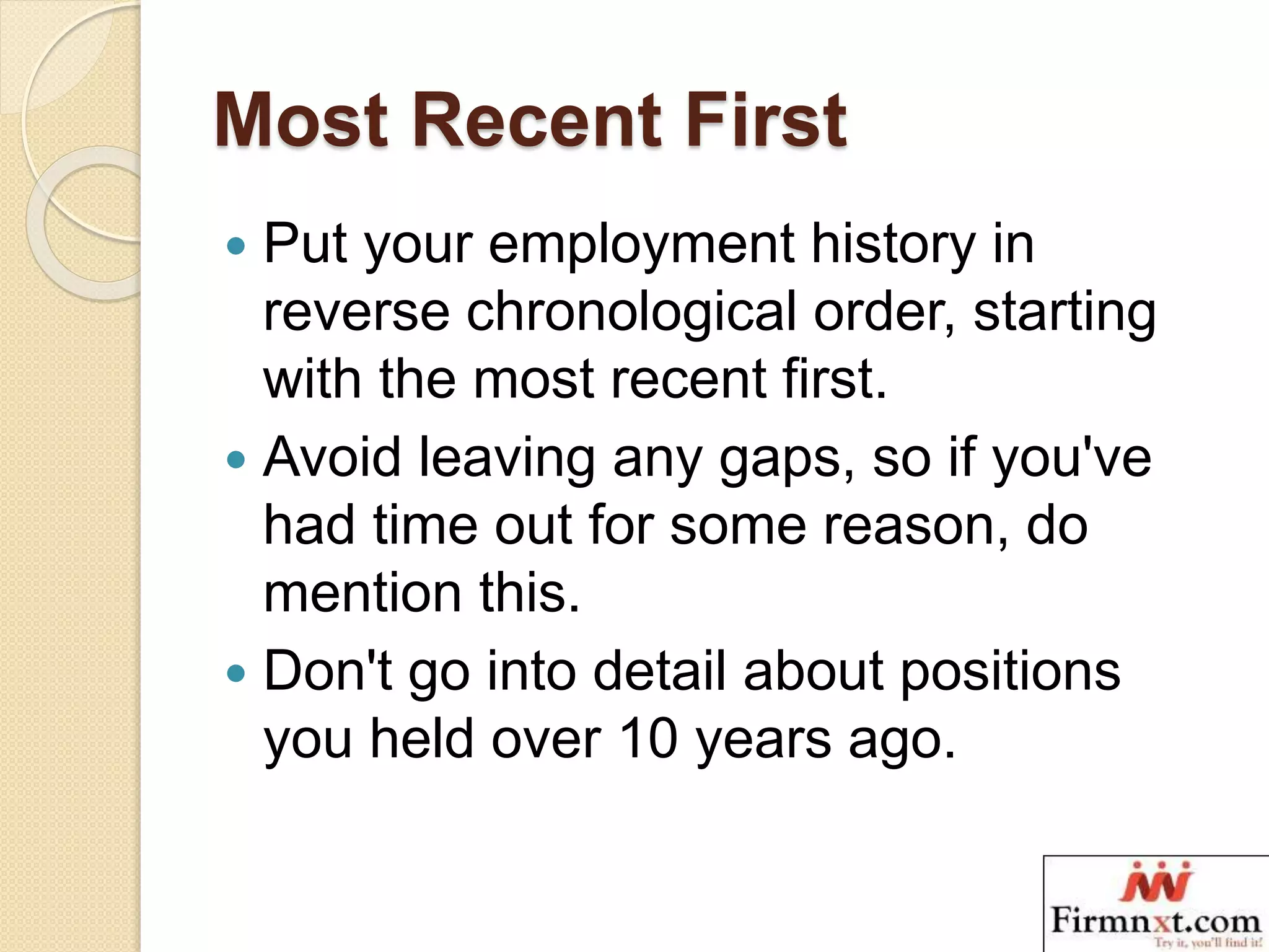 Most Recent First
 Put your employment history in
reverse chronological order, starting
with the most recent first.
 Avoid leaving any gaps, so if you've
had time out for some reason, do
mention this.
 Don't go into detail about positions
you held over 10 years ago.
 