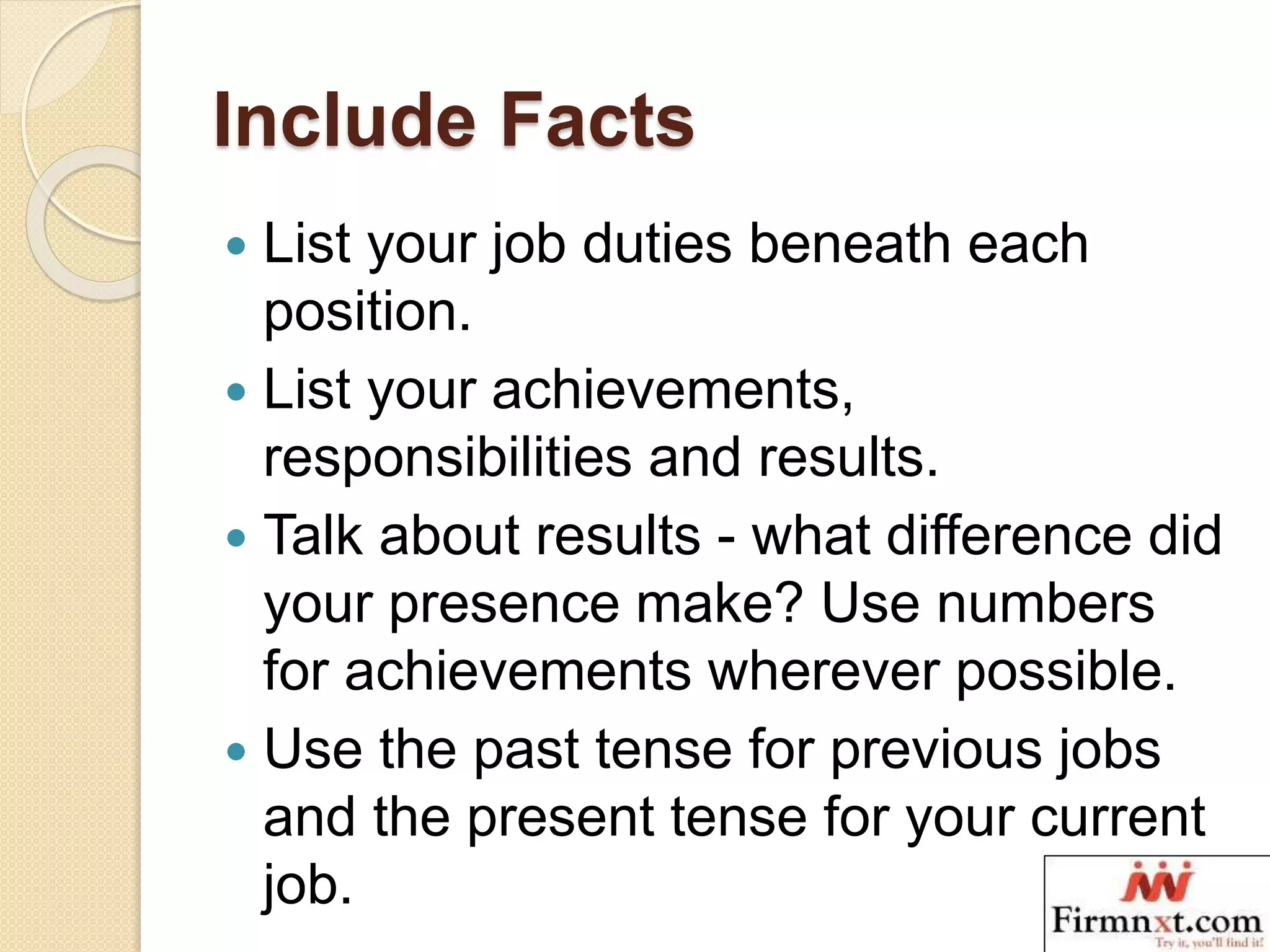 Include Facts
 List your job duties beneath each
position.
 List your achievements,
responsibilities and results.
 Talk about results - what difference did
your presence make? Use numbers
for achievements wherever possible.
 Use the past tense for previous jobs
and the present tense for your current
job.
 