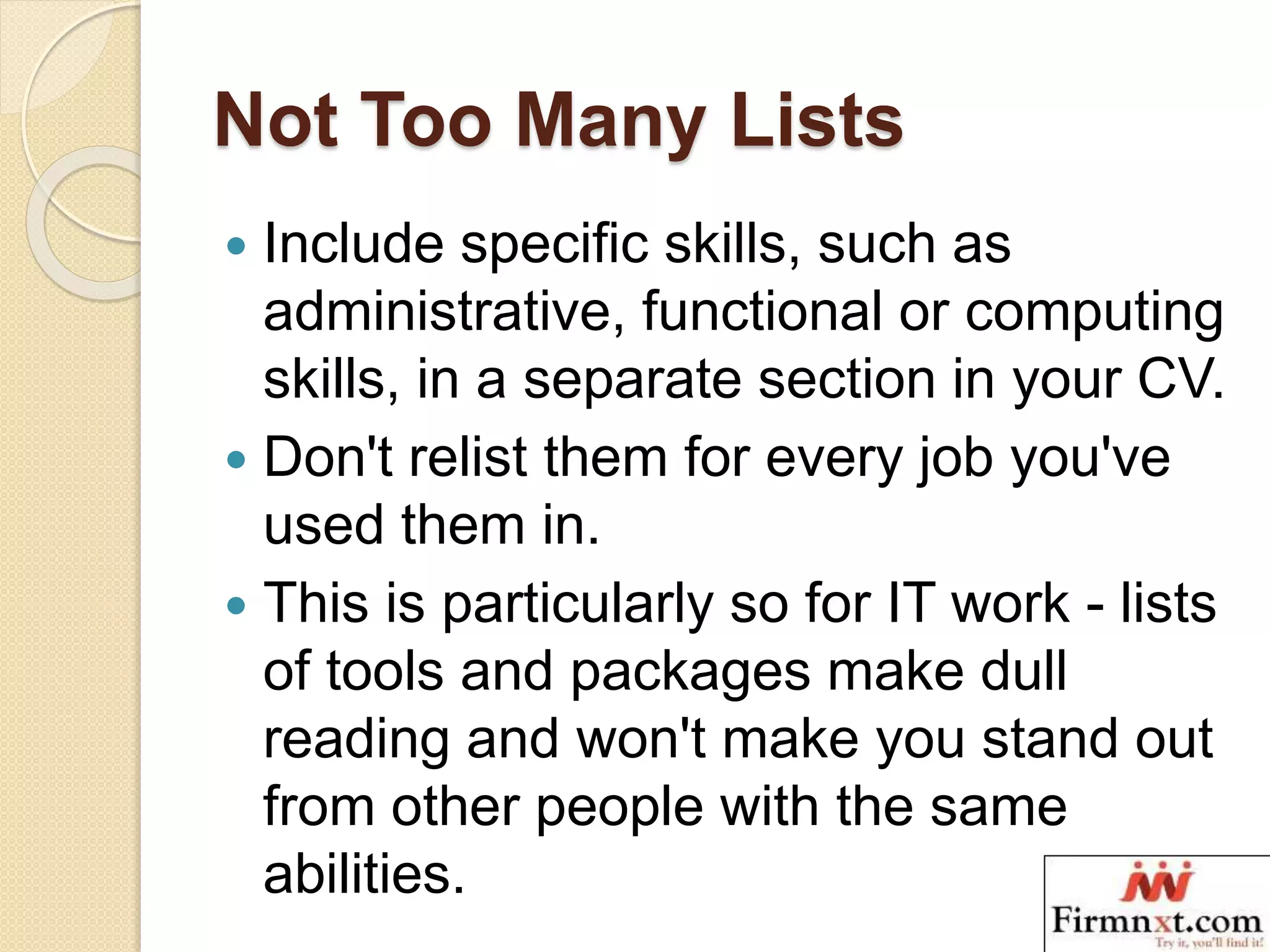 Not Too Many Lists
 Include specific skills, such as
administrative, functional or computing
skills, in a separate section in your CV.
 Don't relist them for every job you've
used them in.
 This is particularly so for IT work - lists
of tools and packages make dull
reading and won't make you stand out
from other people with the same
abilities.
 