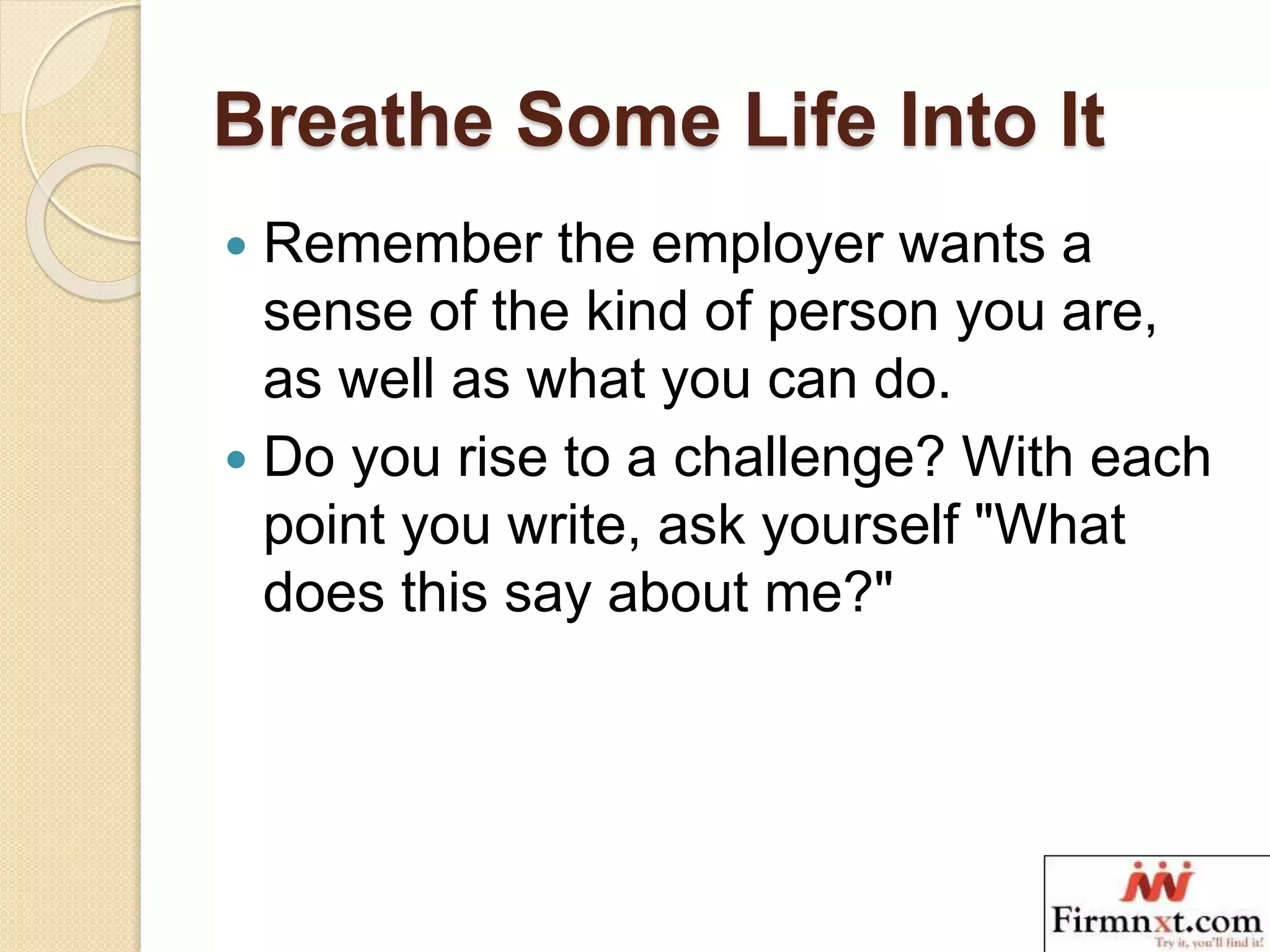 Breathe Some Life Into It
 Remember the employer wants a
sense of the kind of person you are,
as well as what you can do.
 Do you rise to a challenge? With each
point you write, ask yourself "What
does this say about me?"
 