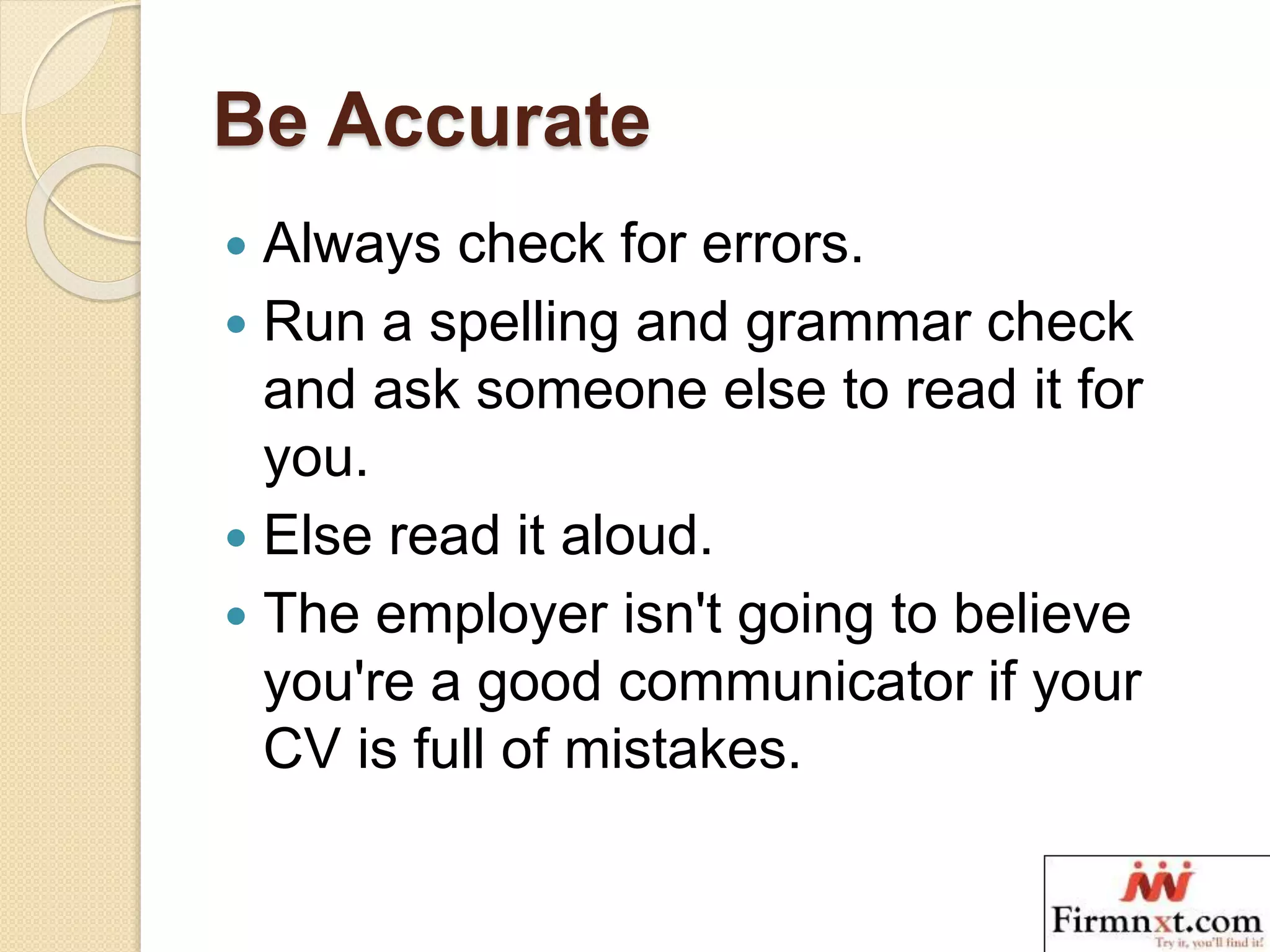 Be Accurate
 Always check for errors.
 Run a spelling and grammar check
and ask someone else to read it for
you.
 Else read it aloud.
 The employer isn't going to believe
you're a good communicator if your
CV is full of mistakes.
 