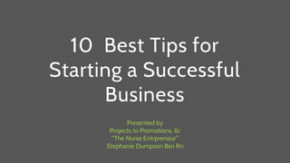 10 Best Tips for
Starting a Successful
Business
Presented by
Projects to Promotions, llc
"The Nurse Entrpreneur"
Stephanie Dumpson Bsn Rn
 