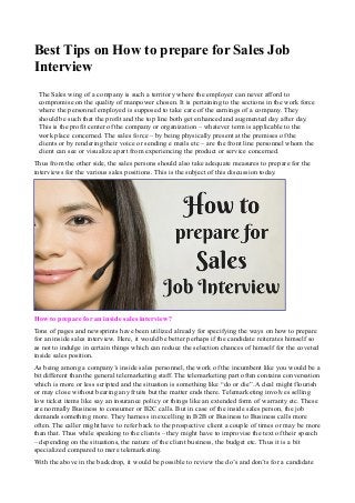 Best Tips on How to prepare for Sales Job 
Interview 
The Sales wing of a company is such a territory where the employer can never afford to 
compromise on the quality of manpower chosen. It is pertaining to the sections in the work force 
where the personnel employed is supposed to take care of the earnings of a company. They 
should be such that the profit and the top line both get enhanced and augmented day after day. 
This is the profit center of the company or organization – whatever term is applicable to the 
work place concerned. The sales force – by being physically present at the premises of the 
clients or by rendering their voice or sending e mails etc – are the front line personnel whom the 
client can see or visualize apart from experiencing the product or service concerned. 
Thus from the other side, the sales persons should also take adequate measures to prepare for the 
interviews for the various sales positions. This is the subject of this discussion today. 
How to prepare for an inside sales interview? 
Tons of pages and newsprints have been utilized already for specifying the ways on how to prepare 
for an inside sales interview. Here, it would be better perhaps if the candidate reiterates himself so 
as not to indulge in certain things which can reduce the selection chances of himself for the coveted 
inside sales position. 
As being among a company’s inside sales personnel, the work of the incumbent like you would be a 
bit different than the general telemarketing staff. The telemarketing part often contains conversation 
which is more or less scripted and the situation is something like “do or die”. A deal might flourish 
or may close without bearing any fruits but the matter ends there. Telemarketing involves selling 
low ticket items like say an insurance policy or things like an extended form of warranty etc. These 
are normally Business to consumer or B2C calls. But in case of the inside sales person, the job 
demands something more. They harness in excelling in B2B or Business to Business calls more 
often. The caller might have to refer back to the prospective client a couple of times or may be more 
than that. Thus while speaking to the clients – they might have to improvise the text of their speech 
– depending on the situations, the nature of the client business, the budget etc. Thus it is a bit 
specialized compared to mere telemarketing. 
With the above in the backdrop, it would be possible to review the do’s and don’ts for a candidate 
 