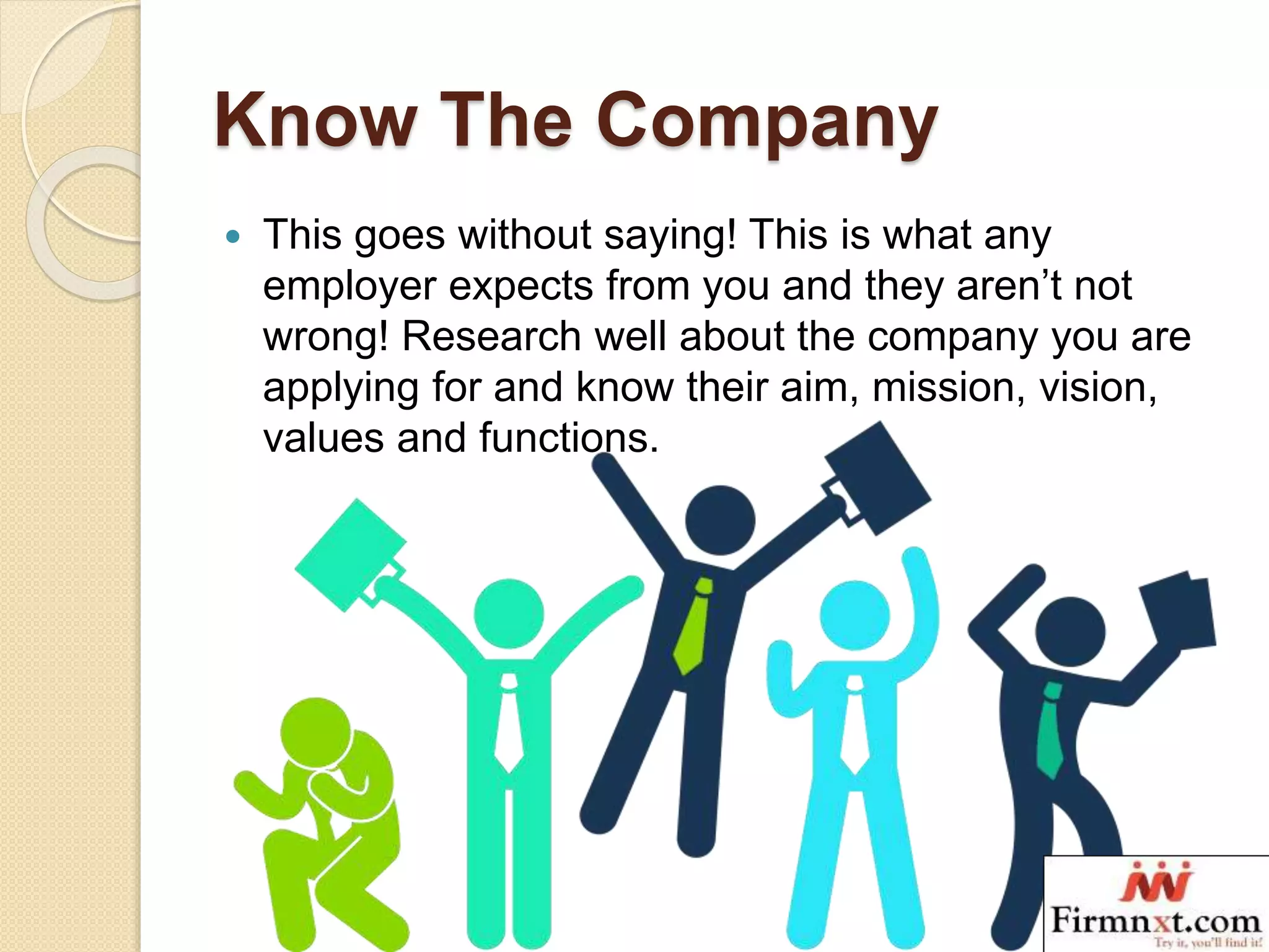Know The Company
 This goes without saying! This is what any
employer expects from you and they aren’t not
wrong! Research well about the company you are
applying for and know their aim, mission, vision,
values and functions.
 