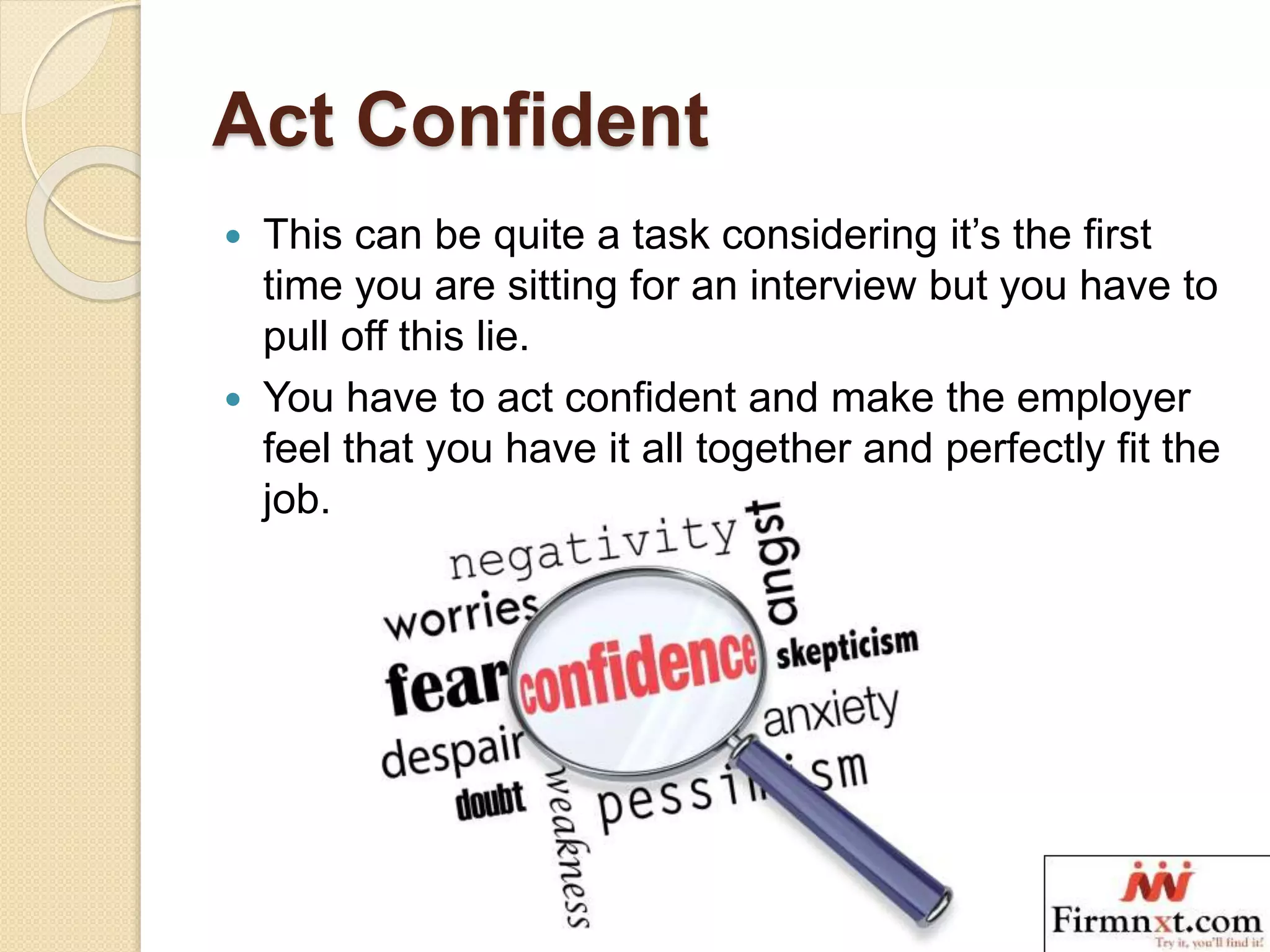 Act Confident
 This can be quite a task considering it’s the first
time you are sitting for an interview but you have to
pull off this lie.
 You have to act confident and make the employer
feel that you have it all together and perfectly fit the
job.
 