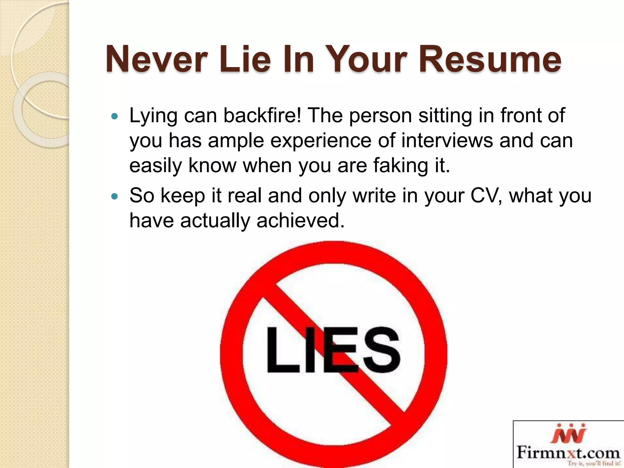 Never Lie In Your Resume
 Lying can backfire! The person sitting in front of
you has ample experience of interviews and can
easily know when you are faking it.
 So keep it real and only write in your CV, what you
have actually achieved.
 
