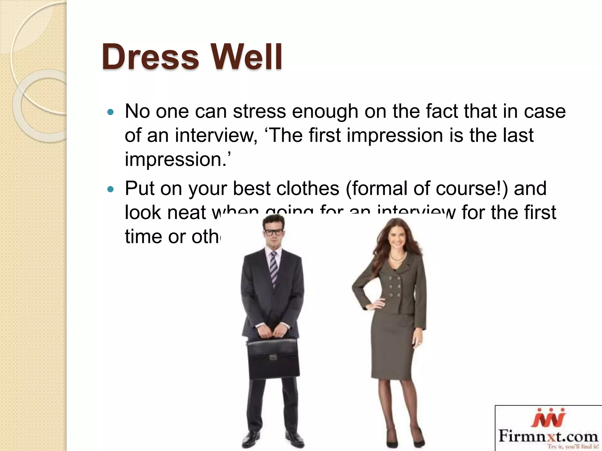 Dress Well
 No one can stress enough on the fact that in case
of an interview, ‘The first impression is the last
impression.’
 Put on your best clothes (formal of course!) and
look neat when going for an interview for the first
time or otherwise.
 