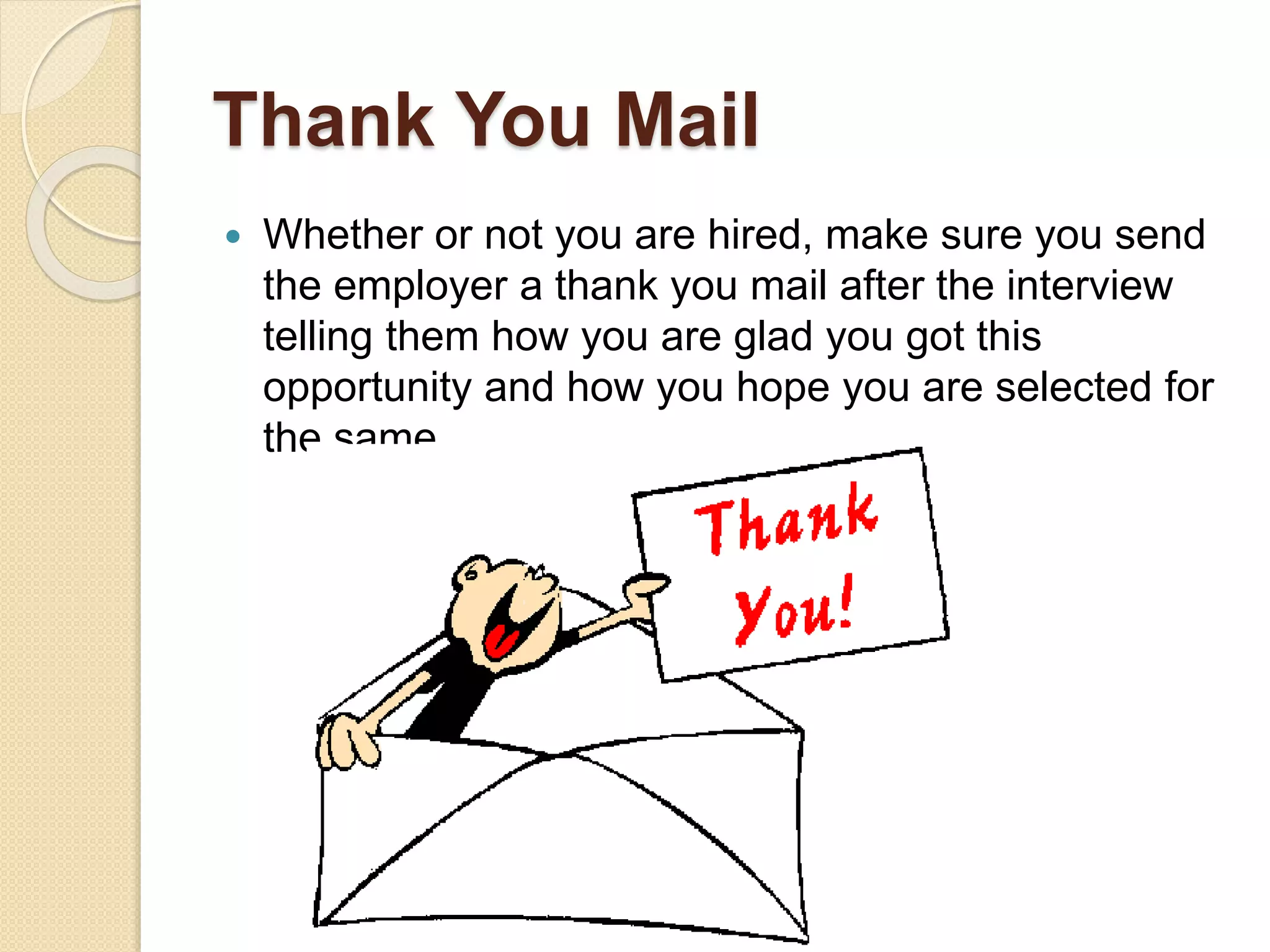 Thank You Mail
 Whether or not you are hired, make sure you send
the employer a thank you mail after the interview
telling them how you are glad you got this
opportunity and how you hope you are selected for
the same.
 