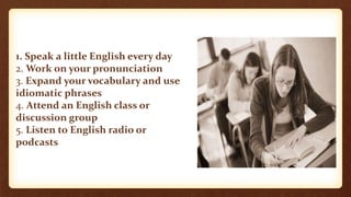 1. Speak a little English every day 
2. Work on your pronunciation 
3. Expand your vocabulary and use 
idiomatic phrases 
4. Attend an English class or 
discussion group 
5. Listen to English radio or 
podcasts 
 