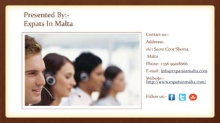 Presented By:- 
Expats In Malta 
Contact us:- 
Addresss: 
16/1 Sacro Cuor Sliema, 
Malta 
Phone: +356 99218666 
E-mail: info@expatsinmalta.com 
Website:- 
http://www.expatsinmalta.com/ 
Follow us:- 
