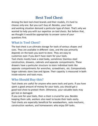 Best Tool Chest
Among the best tool chest brands and their models, it's hard to
choose only one. But you can’t buy all. Besides, your tools
and working situation demand a particular type of chest. That’s why we
wanted to help you with our expertise on tool chests. But before that,
we thought it would be appropriate to answer some of your
questions first.
What is Tool Chest?
The tool chest is an ultimate storage for tools of various shapes and
sizes. They are available in different sizes, and the size primarily
depends on the tools you want to store. They are easy to
customize even if you don’t have room for your tools.
Tool chests mostly have a steel body, sometimes Stainless steel
construction, drawers, cabinets and separate compartments. These
drawers have a particular structure to store individual tools like
separate compartments for wrenches, screwdrivers, etc. Comparatively
larger cabinets store Saw and Jigsaw. Their capacity is measured in both
inside-volume and tools mass.
Who Should Buy this?
Tool chests are useful for anyone who owns tools and parts. If you have
spent a good amount of money for your tools, you should get a
good tool chest to protect them. Otherwise, your valuable tools may
get lost or damaged.
If you care for your tools, then a chest is crucial for you. Besides
keeping them safe, workers also need to locate their tools easily.
Tool chests are especially beneficial for woodworkers, auto mechanic,
construction workers, and homeowners who enjoy DIY tasks.
 
