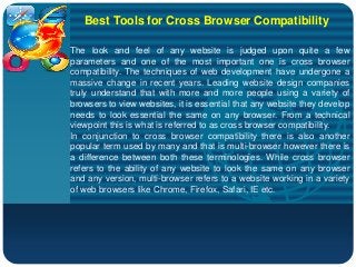 Company
LOGO
Best Tools for Cross Browser Compatibility
The look and feel of any website is judged upon quite a few
parameters and one of the most important one is cross browser
compatibility. The techniques of web development have undergone a
massive change in recent years. Leading website design companies
truly understand that with more and more people using a variety of
browsers to view websites, it is essential that any website they develop
needs to look essential the same on any browser. From a technical
viewpoint this is what is referred to as cross browser compatibility.
In conjunction to cross browser compatibility there is also another
popular term used by many and that is multi-browser however there is
a difference between both these terminologies. While cross browser
refers to the ability of any website to look the same on any browser
and any version, multi-browser refers to a website working in a variety
of web browsers like Chrome, Firefox, Safari, IE etc.
 