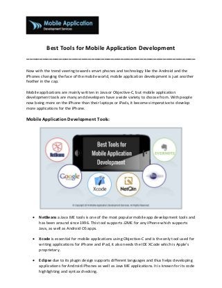 Best Tools for Mobile Application Development
____________________________________________________
Now with the trend veering towards smart phones and technology like the Android and the
iPhones changing the face of the mobile world, mobile application development is just another
feather in the cap.
Mobile applications are mainly written in Java or Objective-C, but mobile application
development tools are many and developers have a wide variety to choose from. With people
now being more on the iPhone than their laptops or iPads, it becomes imperative to develop
more applications for the iPhone.
Mobile Application Development Tools:
 NetBeans a Java ME tools is one of the most popular mobile app development tools and
has been around since 1996. This tool supports J2ME for any iPhone which supports
Java, as well as Android OS apps.
 Xcode is essential for mobile applications using Objective-C and is the only tool used for
writing applications for iPhone and iPad, it also needs the IDE XCode which is Apple’s
proprietary.
 Eclipse due to its plugin design supports different languages and thus helps developing
applications for Android iPhones as well as Java ME applications. It is known for its code
highlighting and syntax checking.
 