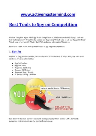 www.activemastermind.com
Best Tools to Spy on Competition
Wouldn’t be great if you could spy on the competition to find out what are they doing? How are
they making money? Which traffic sources are they using? Which kind of ads are they publishing?
Which kind of keywords? What’s the CPC? And more information? Sure it is.
Let’s have a look to the most powerful tools to spy on your competitors:
1. Spy Fu
this tool is very powerful and let you discover a lot of information. It offers SEO, PPC and more
spy tools. It’s a set of tools like:
 SpyFu Kombat
 SpyFu Classic
 Keyword Ad History
 Domain Ad History
 Keyword Smart Search
 A Variety of Top 100 Lists
Just discover the most lucrative keywords from your competitors and the CPC, AwWords
campaigns optimization to get the most and much more.
 
