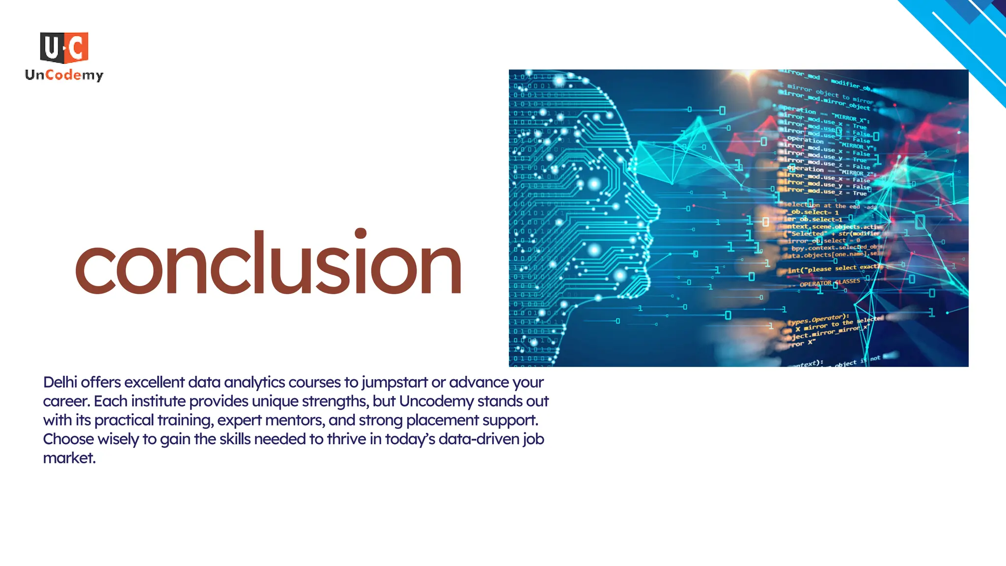 conclusion
Delhi offers excellent data analytics courses to jumpstart or advance your
career. Each institute provides unique strengths, but Uncodemy stands out
with its practical training, expert mentors, and strong placement support.
Choose wisely to gain the skills needed to thrive in today’s data-driven job
market.
 