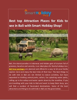 Best top Attraction Places for Kids to
see in Bali with Smart Holiday Shop!
Bali, the island paradise in Indonesia and hidden gem of tourism full of
greenery, beaches and serenity, is an ideal place for family holidays too.
Bali tour packages are planned and offered in a way to let your family
explore more and enjoy the best time of their tour. The best things to
do with kids in Bali are not limited to nature activities, but have
expanded to thrilling animal parks, safaris, fun splashing water parks,
rafting up in the valleys and water sports down by the coastline. If you
are travelling with your kids to Bali and want to keep them busy, you
will find a number of fascinated destinations. Some of the best
attractions and thing to do with kids in Bali are the given below.
 