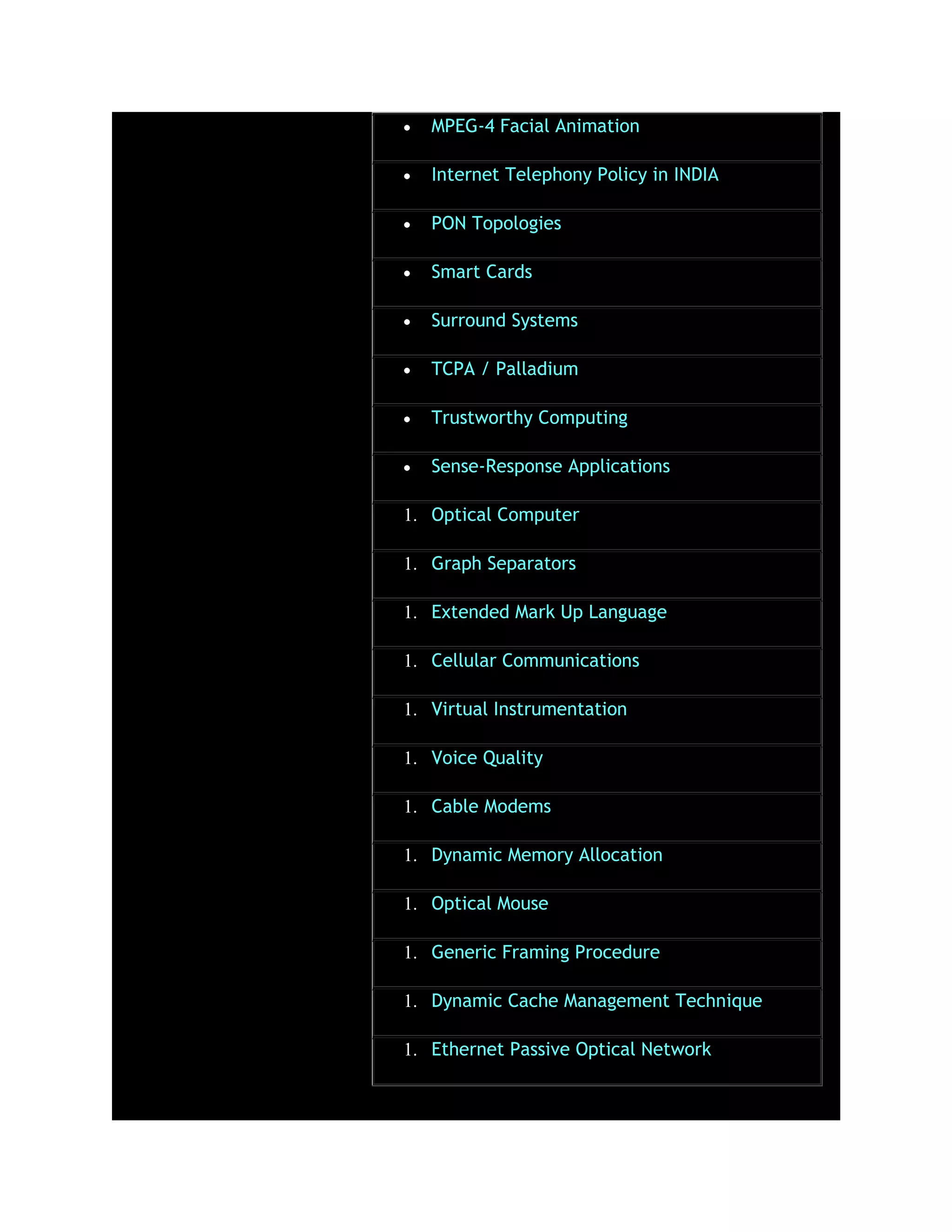 MPEG-4 Facial Animation
Internet Telephony Policy in INDIA
PON Topologies
Smart Cards
Surround Systems
TCPA / Palladium
Trustworthy Computing
Sense-Response Applications
1. Optical Computer
1. Graph Separators
1. Extended Mark Up Language
1. Cellular Communications
1. Virtual Instrumentation
1. Voice Quality
1. Cable Modems
1. Dynamic Memory Allocation
1. Optical Mouse
1. Generic Framing Procedure
1. Dynamic Cache Management Technique
1. Ethernet Passive Optical Network
 