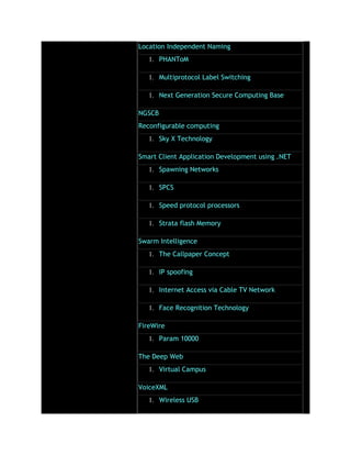 Location Independent Naming
1. PHANToM
1. Multiprotocol Label Switching
1. Next Generation Secure Computing Base
NGSCB
Reconfigurable computing
1. Sky X Technology
Smart Client Application Development using .NET
1. Spawning Networks
1. SPCS
1. Speed protocol processors
1. Strata flash Memory
Swarm Intelligence
1. The Callpaper Concept
1. IP spoofing
1. Internet Access via Cable TV Network
1. Face Recognition Technology
FireWire
1. Param 10000
The Deep Web
1. Virtual Campus
VoiceXML
1. Wireless USB
 