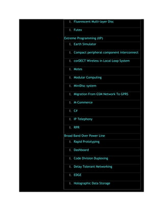 1. Fluorescent Multi-layer Disc
1. Futex
Extreme Programming (XP)
1. Earth Simulator
1. Compact peripheral component interconnect
1. corDECT Wireless in Local Loop System
1. Motes
1. Modular Computing
1. MiniDisc system
1. Migration From GSM Network To GPRS
1. M-Commerce
1. C#
1. IP Telephony
1. RPR
Broad Band Over Power Line
1. Rapid Prototyping
1. Dashboard
1. Code Division Duplexing
1. Delay Tolerant Networking
1. EDGE
1. Holographic Data Storage
 