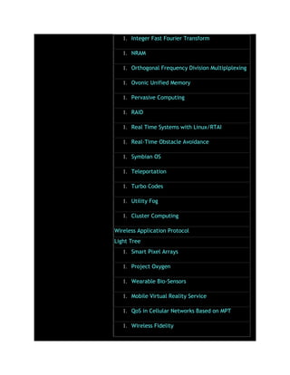1. Integer Fast Fourier Transform
1. NRAM
1. Orthogonal Frequency Division Multiplplexing
1. Ovonic Unified Memory
1. Pervasive Computing
1. RAID
1. Real Time Systems with Linux/RTAI
1. Real-Time Obstacle Avoidance
1. Symbian OS
1. Teleportation
1. Turbo Codes
1. Utility Fog
1. Cluster Computing
Wireless Application Protocol
Light Tree
1. Smart Pixel Arrays
1. Project Oxygen
1. Wearable Bio-Sensors
1. Mobile Virtual Reality Service
1. QoS in Cellular Networks Based on MPT
1. Wireless Fidelity
 