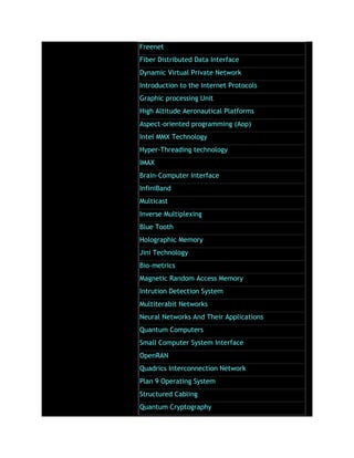 Freenet
Fiber Distributed Data Interface
Dynamic Virtual Private Network
Introduction to the Internet Protocols
Graphic processing Unit
High Altitude Aeronautical Platforms
Aspect-oriented programming (Aop)
Intel MMX Technology
Hyper-Threading technology
IMAX
Brain-Computer Interface
InfiniBand
Multicast
Inverse Multiplexing
Blue Tooth
Holographic Memory
Jini Technology
Bio-metrics
Magnetic Random Access Memory
Intrution Detection System
Multiterabit Networks
Neural Networks And Their Applications
Quantum Computers
Small Computer System Interface
OpenRAN
Quadrics Interconnection Network
Plan 9 Operating System
Structured Cabling
Quantum Cryptography
 