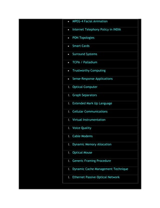 MPEG-4 Facial Animation
Internet Telephony Policy in INDIA
PON Topologies
Smart Cards
Surround Systems
TCPA / Palladium
Trustworthy Computing
Sense-Response Applications
1. Optical Computer
1. Graph Separators
1. Extended Mark Up Language
1. Cellular Communications
1. Virtual Instrumentation
1. Voice Quality
1. Cable Modems
1. Dynamic Memory Allocation
1. Optical Mouse
1. Generic Framing Procedure
1. Dynamic Cache Management Technique
1. Ethernet Passive Optical Network
 
