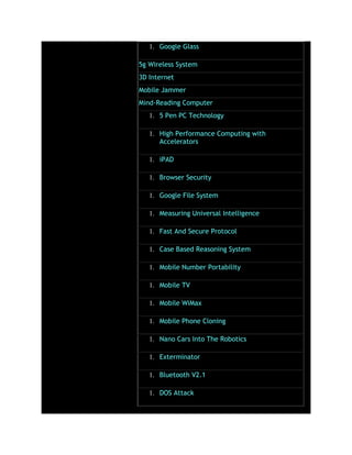 1. Google Glass
5g Wireless System
3D Internet
Mobile Jammer
Mind-Reading Computer
1. 5 Pen PC Technology
1. High Performance Computing with
Accelerators
1. iPAD
1. Browser Security
1. Google File System
1. Measuring Universal Intelligence
1. Fast And Secure Protocol
1. Case Based Reasoning System
1. Mobile Number Portability
1. Mobile TV
1. Mobile WiMax
1. Mobile Phone Cloning
1. Nano Cars Into The Robotics
1. Exterminator
1. Bluetooth V2.1
1. DOS Attack
 