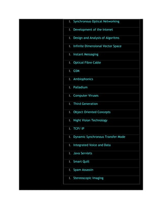 1. Synchronous Optical Networking
1. Development of the Intenet
1. Design and Analysis of Algoritms
1. Infinite Dimensional Vector Space
1. Instant Messaging
1. Optical Fibre Cable
1. GSM
1. Ambiophonics
1. Palladium
1. Computer Viruses
1. Third Generation
1. Object Oriented Concepts
1. Night Vision Technology
1. TCP/ IP
1. Dynamic Synchronous Transfer Mode
1. Integrated Voice and Data
1. Java Servlets
1. Smart Quill
1. Spam Assassin
1. Stereoscopic Imaging
 