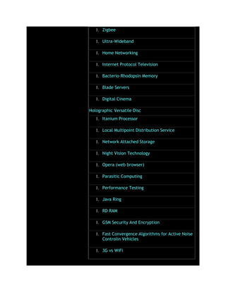 1. Zigbee
1. Ultra-Wideband
1. Home Networking
1. Internet Protocol Television
1. Bacterio-Rhodopsin Memory
1. Blade Servers
1. Digital Cinema
Holographic Versatile Disc
1. Itanium Processor
1. Local Multipoint Distribution Service
1. Network Attached Storage
1. Night Vision Technology
1. Opera (web browser)
1. Parasitic Computing
1. Performance Testing
1. Java Ring
1. RD RAM
1. GSM Security And Encryption
1. Fast Convergence Algorithms for Active Noise
Controlin Vehicles
1. 3G vs WiFi
 