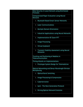 Data Security in Local Network using Distributed
Firewalls
Computerized Paper Evaluation using Neural
Network
1. Bluetooth Based Smart Sensor Networks
1. Laser Communications
1. Multiple Domain Orientation
1. Industrial Applications using Neural Networks
1. Implementation Of Zoom FFT
1. Image Processing
1. Virtual keyboard
1. Transient Stability Assessment using Neural
Networks
Tracking and Positioning of Mobiles in
Telecommunication
Timing Attacks on Implementations
1. Prototype System Design for Telemedicine
Optical Networking and Dense Wavelength Division
Multiplexing
1. Optical Burst Switching
1. Image Processing & Compression
1. Cyberterrorism
1. Ipv6 - The Next Generation Protocol
1. Driving Optical Network Evolution
 