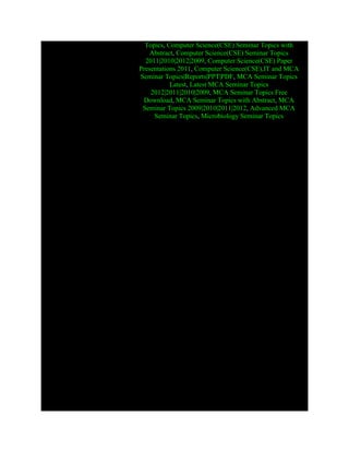 Topics, Computer Science(CSE) Seminar Topics with
Abstract, Computer Science(CSE) Seminar Topics
2011|2010|2012|2009, Computer Science(CSE) Paper
Presentations 2011, Computer Science(CSE),IT and MCA
Seminar Topics|Reports|PPT|PDF, MCA Seminar Topics
Latest, Latest MCA Seminar Topics
2012|2011|2010|2009, MCA Seminar Topics Free
Download, MCA Seminar Topics with Abstract, MCA
Seminar Topics 2009|2010|2011|2012, Advanced MCA
Seminar Topics, Microbiology Seminar Topics
 