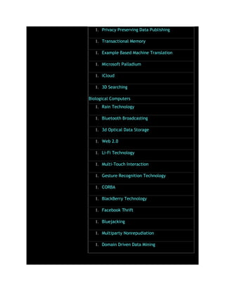 1. Privacy Preserving Data Publishing
1. Transactional Memory
1. Example Based Machine Translation
1. Microsoft Palladium
1. iCloud
1. 3D Searching
Biological Computers
1. Rain Technology
1. Bluetooth Broadcasting
1. 3d Optical Data Storage
1. Web 2.0
1. Li-Fi Technology
1. Multi-Touch Interaction
1. Gesture Recognition Technology
1. CORBA
1. BlackBerry Technology
1. Facebook Thrift
1. Bluejacking
1. Multiparty Nonrepudiation
1. Domain Driven Data Mining
 