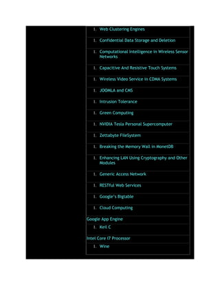 1. Web Clustering Engines
1. Confidential Data Storage and Deletion
1. Computational Intelligence in Wireless Sensor
Networks
1. Capacitive And Resistive Touch Systems
1. Wireless Video Service in CDMA Systems
1. JOOMLA and CMS
1. Intrusion Tolerance
1. Green Computing
1. NVIDIA Tesla Personal Supercomputer
1. Zettabyte FileSystem
1. Breaking the Memory Wall in MonetDB
1. Enhancing LAN Using Cryptography and Other
Modules
1. Generic Access Network
1. RESTful Web Services
1. Google’s Bigtable
1. Cloud Computing
Google App Engine
1. Keil C
Intel Core I7 Processor
1. Wine
 