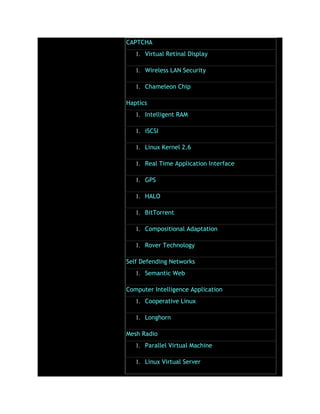 CAPTCHA
1. Virtual Retinal Display
1. Wireless LAN Security
1. Chameleon Chip
Haptics
1. Intelligent RAM
1. iSCSI
1. Linux Kernel 2.6
1. Real Time Application Interface
1. GPS
1. HALO
1. BitTorrent
1. Compositional Adaptation
1. Rover Technology
Self Defending Networks
1. Semantic Web
Computer Intelligence Application
1. Cooperative Linux
1. Longhorn
Mesh Radio
1. Parallel Virtual Machine
1. Linux Virtual Server
 