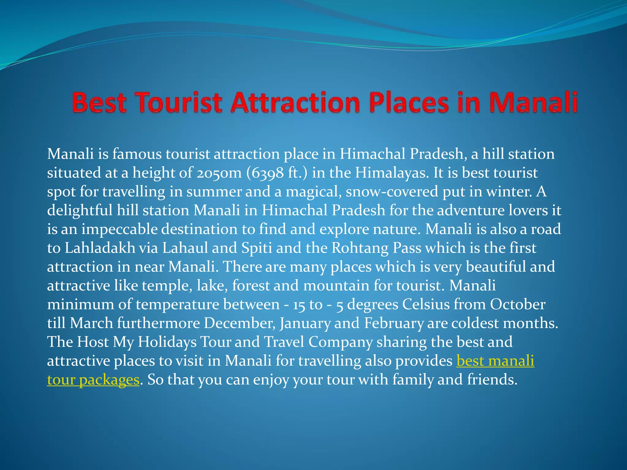 Manali is famous tourist attraction place in Himachal Pradesh, a hill station
situated at a height of 2050m (6398 ft.) in the Himalayas. It is best tourist
spot for travelling in summer and a magical, snow-covered put in winter. A
delightful hill station Manali in Himachal Pradesh for the adventure lovers it
is an impeccable destination to find and explore nature. Manali is also a road
to Lahladakh via Lahaul and Spiti and the Rohtang Pass which is the first
attraction in near Manali. There are many places which is very beautiful and
attractive like temple, lake, forest and mountain for tourist. Manali
minimum of temperature between - 15 to - 5 degrees Celsius from October
till March furthermore December, January and February are coldest months.
The Host My Holidays Tour and Travel Company sharing the best and
attractive places to visit in Manali for travelling also provides best manali
tour packages. So that you can enjoy your tour with family and friends.
 