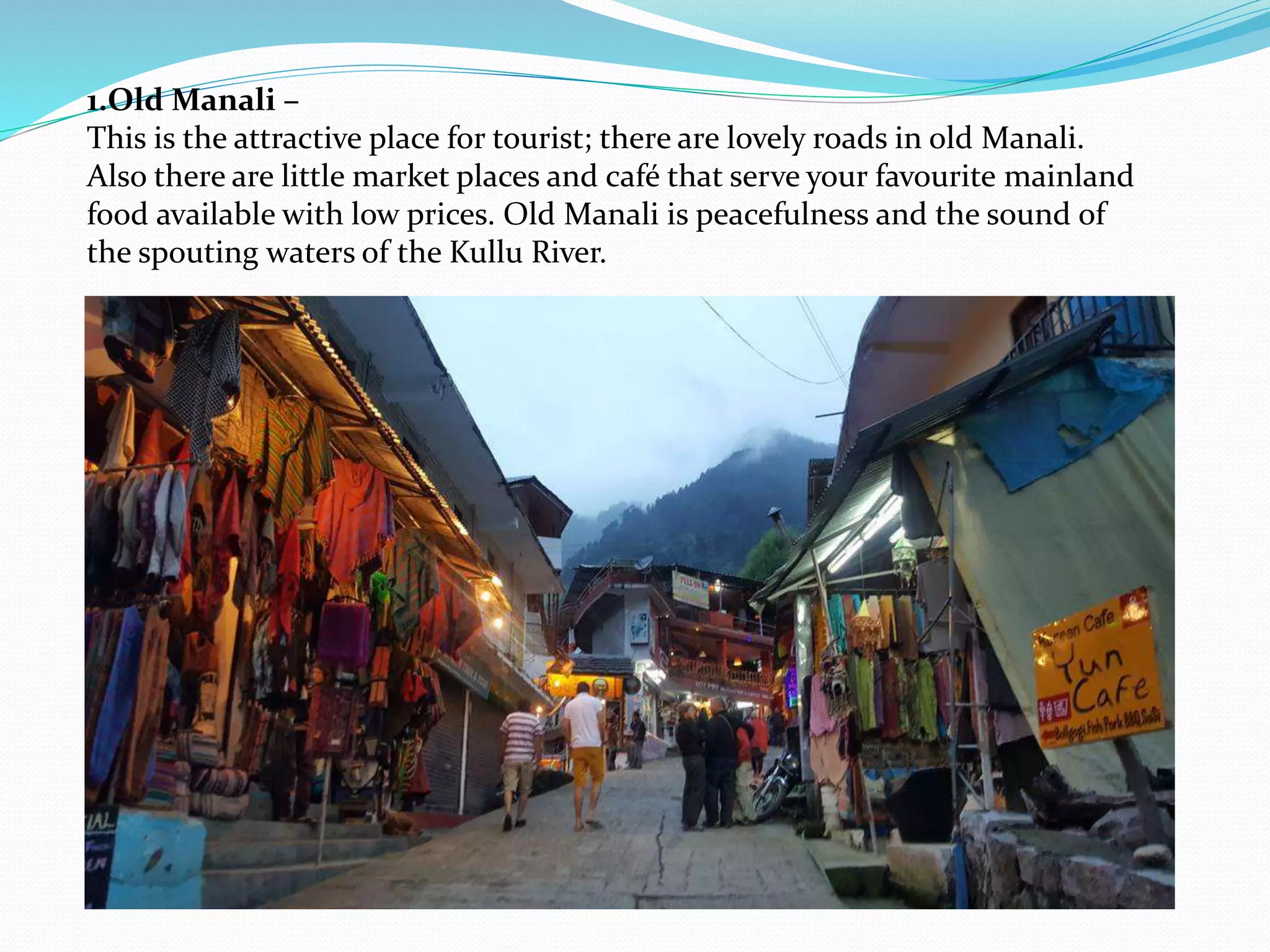 1.Old Manali –
This is the attractive place for tourist; there are lovely roads in old Manali.
Also there are little market places and café that serve your favourite mainland
food available with low prices. Old Manali is peacefulness and the sound of
the spouting waters of the Kullu River.
 