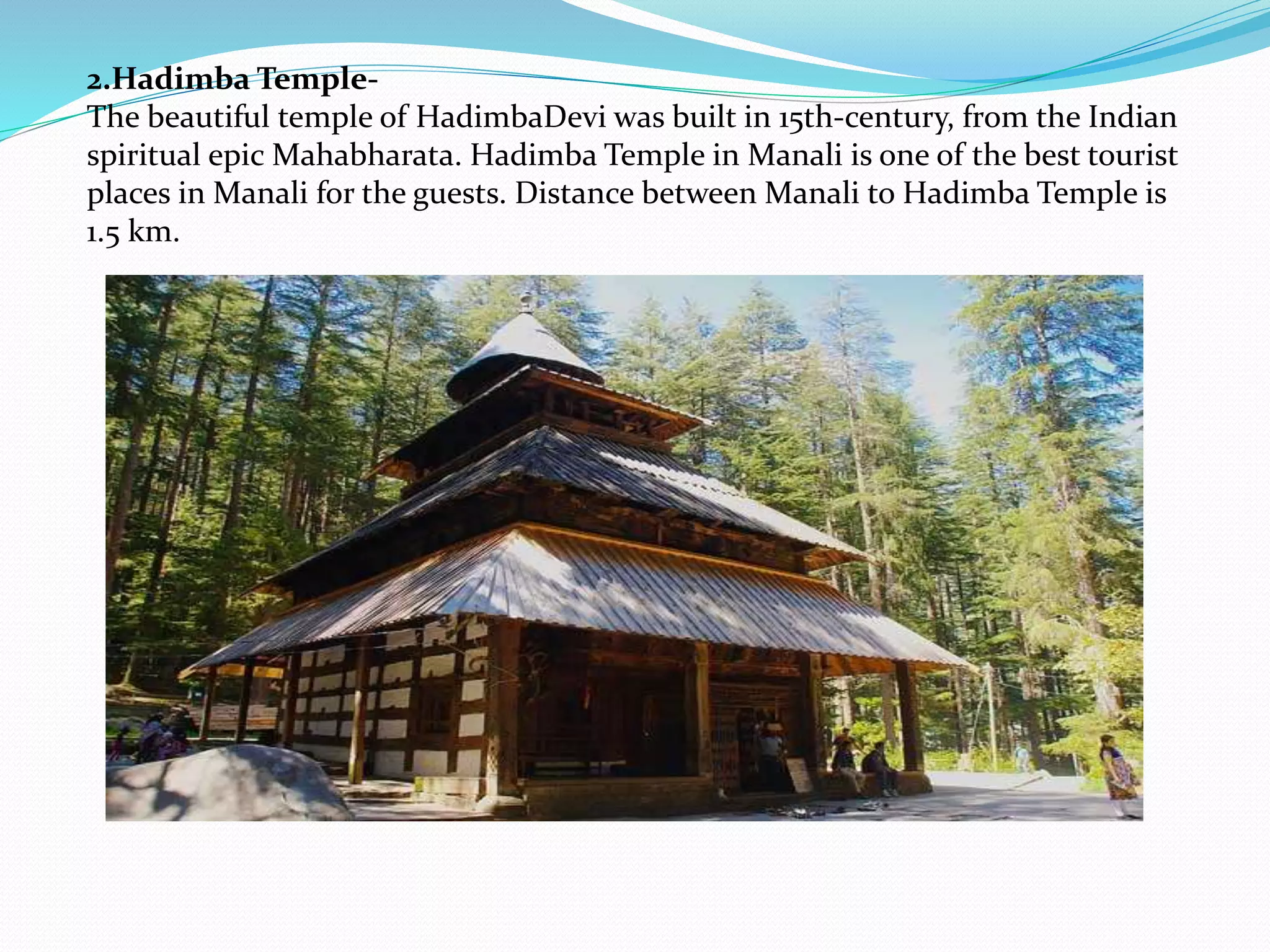 2.Hadimba Temple-
The beautiful temple of HadimbaDevi was built in 15th-century, from the Indian
spiritual epic Mahabharata. Hadimba Temple in Manali is one of the best tourist
places in Manali for the guests. Distance between Manali to Hadimba Temple is
1.5 km.
 