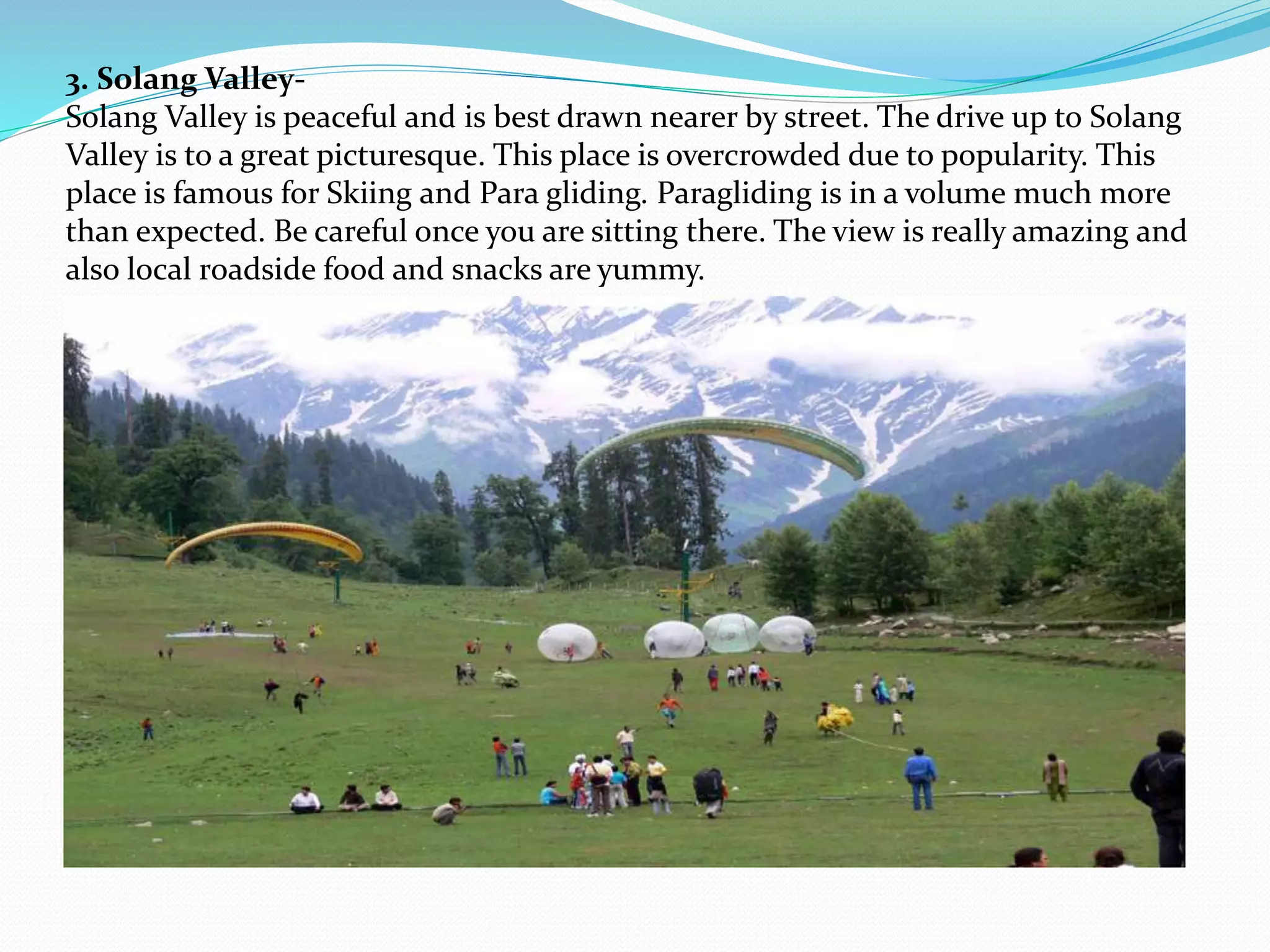 3. Solang Valley-
Solang Valley is peaceful and is best drawn nearer by street. The drive up to Solang
Valley is to a great picturesque. This place is overcrowded due to popularity. This
place is famous for Skiing and Para gliding. Paragliding is in a volume much more
than expected. Be careful once you are sitting there. The view is really amazing and
also local roadside food and snacks are yummy.
 