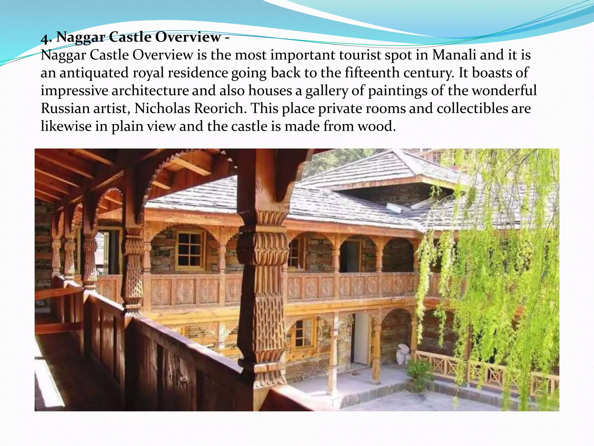 4. Naggar Castle Overview -
Naggar Castle Overview is the most important tourist spot in Manali and it is
an antiquated royal residence going back to the fifteenth century. It boasts of
impressive architecture and also houses a gallery of paintings of the wonderful
Russian artist, Nicholas Reorich. This place private rooms and collectibles are
likewise in plain view and the castle is made from wood.
 